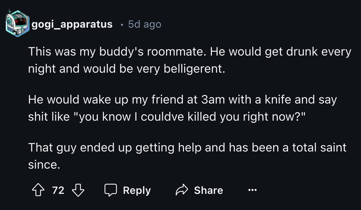 screenshot - gogi_apparatus 5d ago This was my buddy's roommate. He would get drunk every night and would be very belligerent. He would wake up my friend at 3am with a knife and say shit "you know I couldve killed you right now?" That guy ended up getting